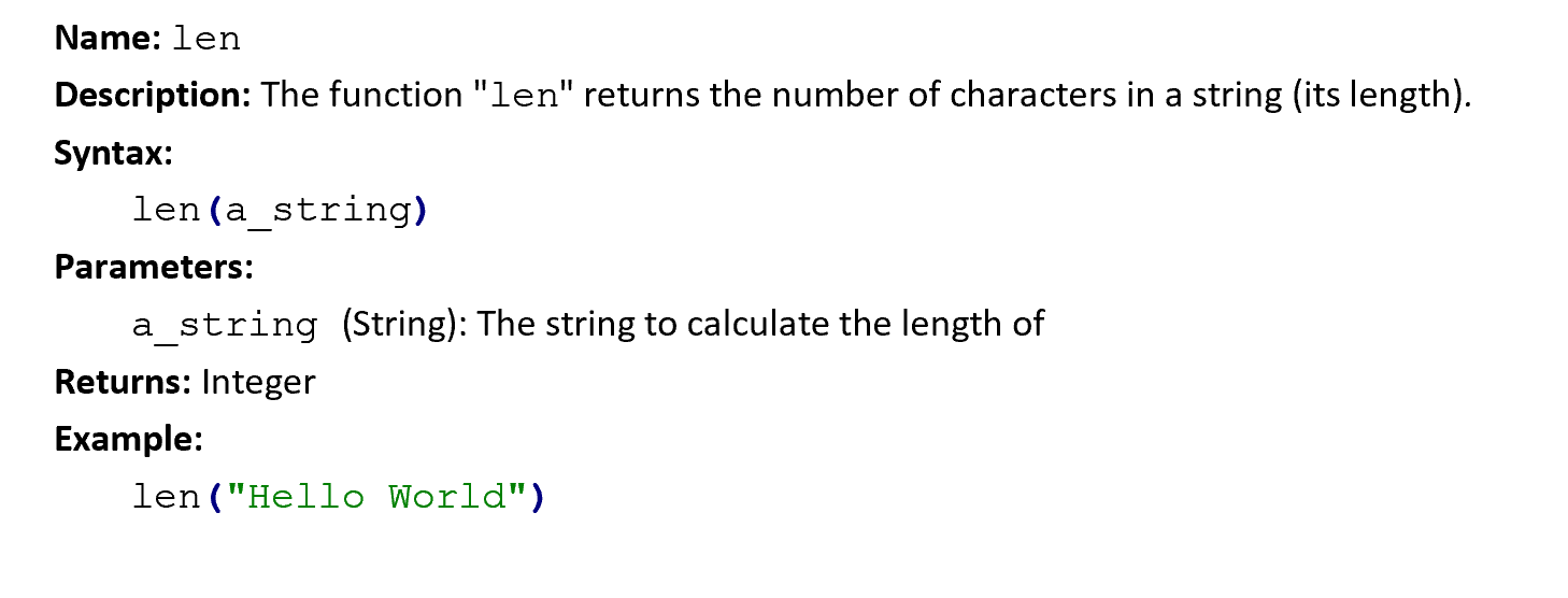 Documentation of the built-in `len` function: Name: len. Description: The function "len" returns the number of characters in a string (its length). Syntax: len(a_string). Parameters: a_string (String): The string to calculate the length of. Returns: Integer. Example: len("Hello World").